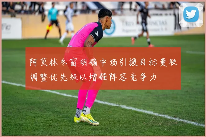 阿莫林冬窗明确中场引援目标曼联调整优先级以增强阵容竞争力