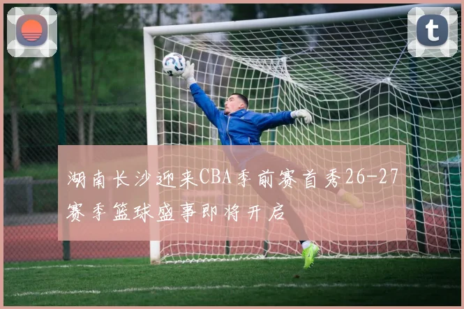 湖南长沙迎来CBA季前赛首秀26-27赛季篮球盛事即将开启