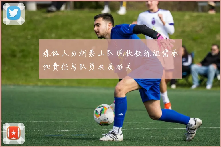 媒体人分析泰山队现状教练组需承担责任与队员共度难关