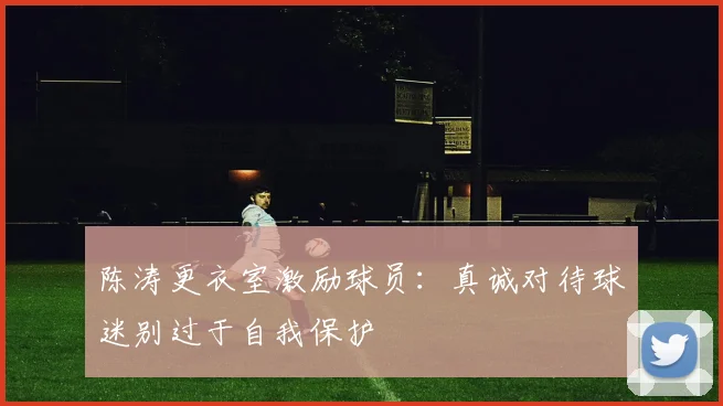 陈涛更衣室激励球员：真诚对待球迷别过于自我保护