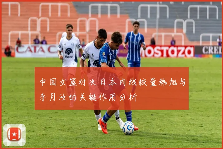 中国女篮对决日本内线较量韩旭与李月汝的关键作用分析