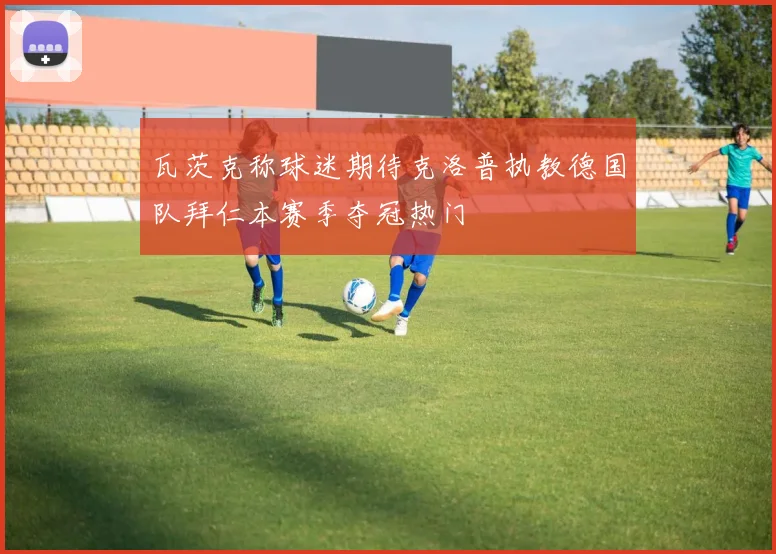 瓦茨克称球迷期待克洛普执教德国队拜仁本赛季夺冠热门